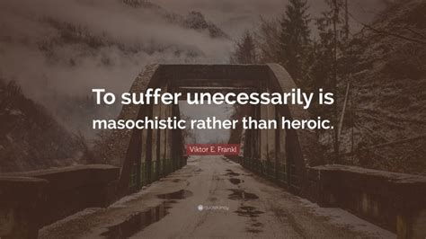 Viktor E Frankl Quote To Suffer Unecessarily Is Masochistic Rather